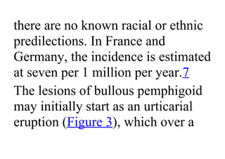 there are no known racial or ethnic
predilections. In France and
Germany, the incidence is estimated
at seven per 1 million per year.7
The lesions of bullous pemphigoid
may initially start as an urticarial
eruption (Figure 3), which over a
 