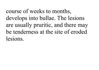 course of weeks to months,
develops into bullae. The lesions
are usually pruritic, and there may
be tenderness at the site of eroded
lesions.
 