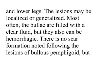and lower legs. The lesions may be
localized or generalized. Most
often, the bullae are filled with a
clear fluid, but they also can be
hemorrhagic. There is no scar
formation noted following the
lesions of bullous pemphigoid, but
 