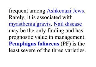 frequent among Ashkenazi Jews.
Rarely, it is associated with
myasthenia gravis. Nail disease
may be the only finding and has
prognostic value in management.
• Pemphigus foliaceus (PF) is the
least severe of the three varieties.
 