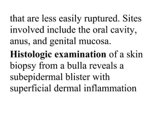 that are less easily ruptured. Sites
involved include the oral cavity,
anus, and genital mucosa.
Histologic examination of a skin
biopsy from a bulla reveals a
subepidermal blister with
superficial dermal inflammation
 