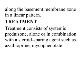 along the basement membrane zone
in a linear pattern.
TREATMENT
Treatment consists of systemic
prednisone, alone or in combination
with a steroid-sparing agent such as
azathioprine, mycophenolate
 