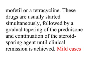 mofetil or a tetracycline. These
drugs are usually started
simultaneously, followed by a
gradual tapering of the prednisone
and continuation of the steroid-
sparing agent until clinical
remission is achieved. Mild cases
 