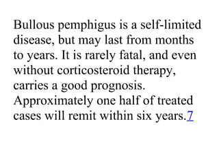 Bullous pemphigus is a self-limited
disease, but may last from months
to years. It is rarely fatal, and even
without corticosteroid therapy,
carries a good prognosis.
Approximately one half of treated
cases will remit within six years.7
 