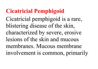 Cicatricial Pemphigoid
Cicatricial pemphigoid is a rare,
blistering disease of the skin,
characterized by severe, erosive
lesions of the skin and mucous
membranes. Mucous membrane
involvement is common, primarily
 