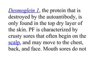 Desmoglein 1, the protein that is
destroyed by the autoantibody, is
only found in the top dry layer of
the skin. PF is characterized by
crusty sores that often begin on the
scalp, and may move to the chest,
back, and face. Mouth sores do not
 