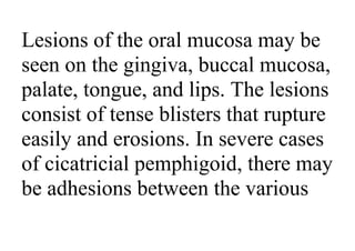 Lesions of the oral mucosa may be
seen on the gingiva, buccal mucosa,
palate, tongue, and lips. The lesions
consist of tense blisters that rupture
easily and erosions. In severe cases
of cicatricial pemphigoid, there may
be adhesions between the various
 