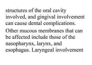 structures of the oral cavity
involved, and gingival involvement
can cause dental complications.
Other mucous membranes that can
be affected include those of the
nasopharynx, larynx, and
esophagus. Laryngeal involvement
 