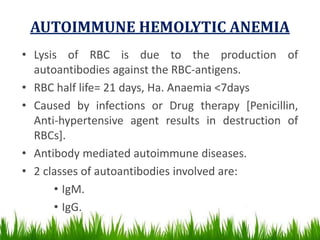 AUTOIMMUNE HEMOLYTIC ANEMIA
• Lysis of RBC is due to the production of
autoantibodies against the RBC-antigens.
• RBC half life= 21 days, Ha. Anaemia <7days
• Caused by infections or Drug therapy [Penicillin,
Anti-hypertensive agent results in destruction of
RBCs].
• Antibody mediated autoimmune diseases.
• 2 classes of autoantibodies involved are:
• IgM.
• IgG.
 