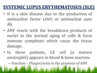 SYSTEMIC LUPUS ERYTHEMATOSUS (SLE)
• It is a skin disease due to the production of
antinuclear factor (ANF) or antinuclear auto
Ab.
• ANF reacts with the breakdown products of
nuclei in the normal aging of cells & form
immune complexes which cause the tissue
damage.
• In these patients, LE cell (a mature
neutrophil) appears in blood & bone marrow.
– Function – Phagocytosis in the presence of ANF.
 