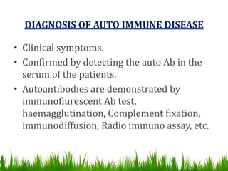DIAGNOSIS OF AUTO IMMUNE DISEASE
• Clinical symptoms.
• Confirmed by detecting the auto Ab in the
serum of the patients.
• Autoantibodies are demonstrated by
immunoflurescent Ab test,
haemagglutination, Complement fixation,
immunodiffusion, Radio immuno assay, etc.
 