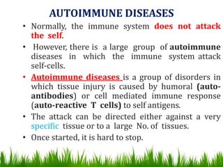 AUTOIMMUNE DISEASES
• Normally, the immune system does not attack
the self.
• However, there is a large group of autoimmune
diseases in which the immune system attack
self-cells.
• Autoimmune diseases is a group of disorders in
which tissue injury is caused by humoral (auto-
antibodies) or cell mediated immune response
(auto-reactive T cells) to self antigens.
• The attack can be directed either against a very
specific tissue or to a large No. of tissues.
• Once started, it is hard to stop.
 