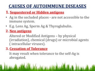 CAUSES OF AUTOIMMUNE DISEASES
1. Sequestered or Hidden antigens
• Ag in the secluded places - are not accessible to the
immune system.
• E.g. Lens Ag, Sperm Ag & Thyroglubulin.
2. Neo antigens
Altered or Modified Antigens – by physical
(irradiation), chemical (drugs) or microbial agents
( intracellular viruses).
3. Cessation of Tolerance
It may result when tolerance to the self-Ag is
abrogated.
 
