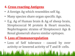 4. Cross reacting Antigens
• A foreign Ag which resembles self Ag.
• Many species share organ specific Ags.
• E.g. Ag of Human brain & Ag of sheep brain,
Streptococcal M protein & Heart muscles,
Nephritogenic strains of Streptococci Ags &
Renal glomeruli shares similar epitopes.
5. Loss of Immunoregulation
• Loss of Self tolerance - caused by over
activity or lowered activity of T and B- cells.
 