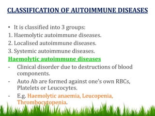 CLASSIFICATION OF AUTOIMMUNE DISEASES
• It is classified into 3 groups:
1. Haemolytic autoimmune diseases.
2. Localised autoimmune diseases.
3. Systemic autoimmune diseases.
Haemolytic autoimmune diseases
- Clinical disorder due to destructions of blood
components.
- Auto Ab are formed against one’s own RBCs,
Platelets or Leucocytes.
- E.g. Haemolytic anaemia, Leucopenia,
Thrombocytopenia.
 