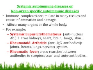 Systemic autoimmune diseases or
Non-organ specific autoimmune diseases
• Immune complexes accumulate in many tissues and
cause inflammation and damage.
• Affects many organs or the whole body.
- For example:
– Systemic Lupus Erythematosus (anti-nuclear
Ab.): Harms kidneys, heart, brain, lungs, skin…
– Rheumatoid Arthritis (anti-IgG antibodies):
Joints, hearts, lungs, nervous system.
– Rheumatic fever: cross-reaction between
antibodies to streptococcus and auto-antibodies.
 
