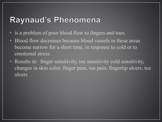 • is a problem of poor blood flow to fingers and toes.
• Blood flow decreases because blood vessels in these areas
become narrow for a short time, in response to cold or to
emotional stress.
• Results in: finger sensitivity, toe sensitivity cold sensitivity,
changes in skin color, finger pain, toe pain, fingertip ulcers, toe
ulcers
 