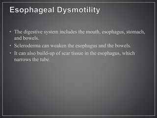• The digestive system includes the mouth, esophagus, stomach,
and bowels.
• Scleroderma can weaken the esophagus and the bowels.
• It can also build-up of scar tissue in the esophagus, which
narrows the tube.
 