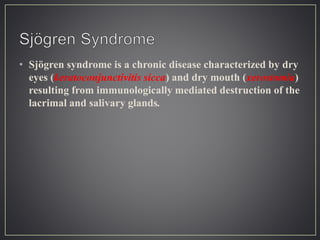 • Sjögren syndrome is a chronic disease characterized by dry
eyes (keratoconjunctivitis sicca) and dry mouth (xerostomia)
resulting from immunologically mediated destruction of the
lacrimal and salivary glands.
 