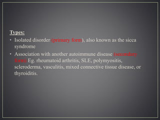 Types:
• Isolated disorder (primary form), also known as the sicca
syndrome
• Association with another autoimmune disease (secondary
form) Eg. rheumatoid arthritis, SLE, polymyositis,
scleroderma, vasculitis, mixed connective tissue disease, or
thyroiditis.
 