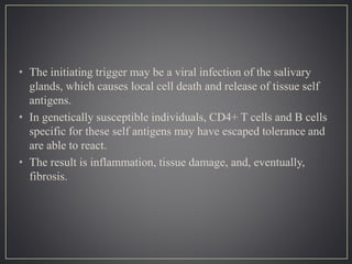 • The initiating trigger may be a viral infection of the salivary
glands, which causes local cell death and release of tissue self
antigens.
• In genetically susceptible individuals, CD4+ T cells and B cells
specific for these self antigens may have escaped tolerance and
are able to react.
• The result is inflammation, tissue damage, and, eventually,
fibrosis.
 