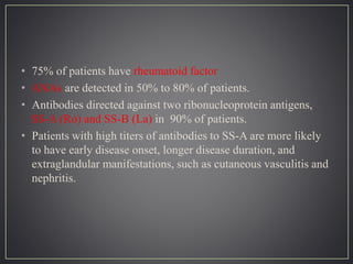 • 75% of patients have rheumatoid factor
• ANAs are detected in 50% to 80% of patients.
• Antibodies directed against two ribonucleoprotein antigens,
SS-A (Ro) and SS-B (La) in 90% of patients.
• Patients with high titers of antibodies to SS-A are more likely
to have early disease onset, longer disease duration, and
extraglandular manifestations, such as cutaneous vasculitis and
nephritis.
 