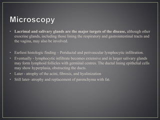 • Lacrimal and salivary glands are the major targets of the disease, although other
exocrine glands, including those lining the respiratory and gastrointestinal tracts and
the vagina, may also be involved.
• Earliest histologic finding – Periductal and perivascular lymphocytic infiltration.
• Eventually - lymphocytic infiltrate becomes extensive and in larger salivary glands
may form lymphoid follicles with germinal centres. The ductal lining epithelial cells
may show hyperplasia, obstructing the ducts.
• Later - atrophy of the acini, fibrosis, and hyalinization
• Still later- atrophy and replacement of parenchyma with fat.
 