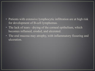 • Patients with extensive lymphocytic infiltration are at high risk
for development of B-cell lymphomas.
• The lack of tears - drying of the corneal epithelium, which
becomes inflamed, eroded, and ulcerated.
• The oral mucosa may atrophy, with inflammatory fissuring and
ulceration.
 