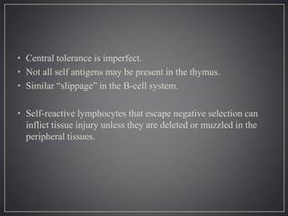 • Central tolerance is imperfect.
• Not all self antigens may be present in the thymus.
• Similar “slippage” in the B-cell system.
• Self-reactive lymphocytes that escape negative selection can
inflict tissue injury unless they are deleted or muzzled in the
peripheral tissues.
 