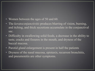 • Women between the ages of 50 and 60.
• The keratoconjunctivitis produces blurring of vision, burning,
and itching, and thick secretions accumulate in the conjunctival
sac.
• Difficulty in swallowing solid foods, a decrease in the ability to
taste, cracks and fissures in the mouth, and dryness of the
buccal mucosa.
• Parotid gland enlargement is present in half the patients
• Dryness of the nasal mucosa, epistaxis, recurrent bronchitis,
and pneumonitis are other symptoms.
 