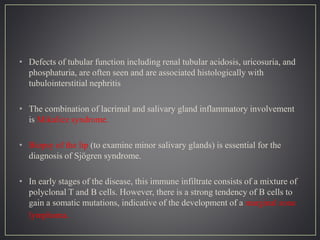 • Defects of tubular function including renal tubular acidosis, uricosuria, and
phosphaturia, are often seen and are associated histologically with
tubulointerstitial nephritis
• The combination of lacrimal and salivary gland inflammatory involvement
is Mikulicz syndrome.
• Biopsy of the lip (to examine minor salivary glands) is essential for the
diagnosis of Sjögren syndrome.
• In early stages of the disease, this immune infiltrate consists of a mixture of
polyclonal T and B cells. However, there is a strong tendency of B cells to
gain a somatic mutations, indicative of the development of a marginal zone
lymphoma.
 
