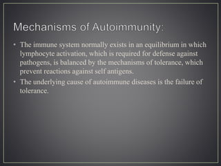 • The immune system normally exists in an equilibrium in which
lymphocyte activation, which is required for defense against
pathogens, is balanced by the mechanisms of tolerance, which
prevent reactions against self antigens.
• The underlying cause of autoimmune diseases is the failure of
tolerance.
 