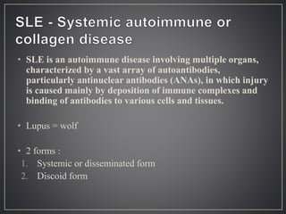 • SLE is an autoimmune disease involving multiple organs,
characterized by a vast array of autoantibodies,
particularly antinuclear antibodies (ANAs), in which injury
is caused mainly by deposition of immune complexes and
binding of antibodies to various cells and tissues.
• Lupus = wolf
• 2 forms :
1. Systemic or disseminated form
2. Discoid form
 