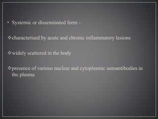 • Systemic or disseminated form –
characterised by acute and chronic inflammatory lesions
widely scattered in the body
presence of various nuclear and cytoplasmic autoantibodies in
the plasma
 