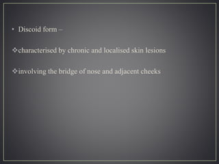 • Discoid form –
characterised by chronic and localised skin lesions
involving the bridge of nose and adjacent cheeks
 