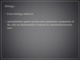 Etiology :
• Exact etiology unknown
• autoantibodies against nuclear and cytoplasmic components of
the cells are demonstrable in plasma by immunofluorescence
tests
 