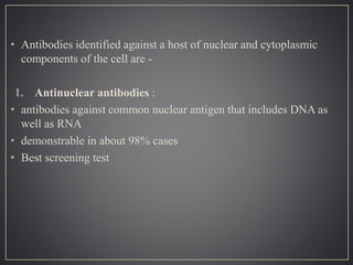 • Antibodies identified against a host of nuclear and cytoplasmic
components of the cell are -
1. Antinuclear antibodies :
• antibodies against common nuclear antigen that includes DNA as
well as RNA
• demonstrable in about 98% cases
• Best screening test
 