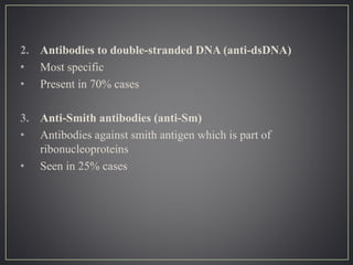 2. Antibodies to double-stranded DNA (anti-dsDNA)
• Most specific
• Present in 70% cases
3. Anti-Smith antibodies (anti-Sm)
• Antibodies against smith antigen which is part of
ribonucleoproteins
• Seen in 25% cases
 