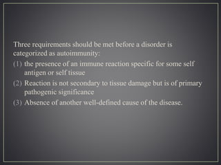Three requirements should be met before a disorder is
categorized as autoimmunity:
(1) the presence of an immune reaction specific for some self
antigen or self tissue
(2) Reaction is not secondary to tissue damage but is of primary
pathogenic significance
(3) Absence of another well-defined cause of the disease.
 