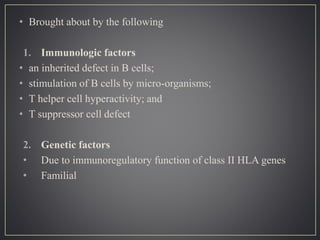 • Brought about by the following
1. Immunologic factors
• an inherited defect in B cells;
• stimulation of B cells by micro-organisms;
• T helper cell hyperactivity; and
• T suppressor cell defect
2. Genetic factors
• Due to immunoregulatory function of class II HLA genes
• Familial
 
