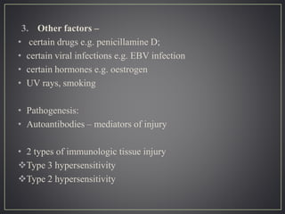 3. Other factors –
• certain drugs e.g. penicillamine D;
• certain viral infections e.g. EBV infection
• certain hormones e.g. oestrogen
• UV rays, smoking
• Pathogenesis:
• Autoantibodies – mediators of injury
• 2 types of immunologic tissue injury
Type 3 hypersensitivity
Type 2 hypersensitivity
 