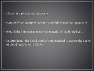 • LE cell is a phagocytic leucocyte
• commonly polymorphonuclear neutrophil, sometimes monocyte
• engulfs the homogeneous nuclear material of the injured cell.
• In vitro demo- the blood sample is traumatised to expose the nuclei
of blood leucocytes to ANAs
 