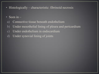 • Histologically – characteristic: fibrinoid necrosis
• Seen in –
a) Connective tissue beneath endothelium
b) Under mesothelial lining of pleura and pericardium
c) Under endothelium in endocardium
d) Under synovial lining of joints
 