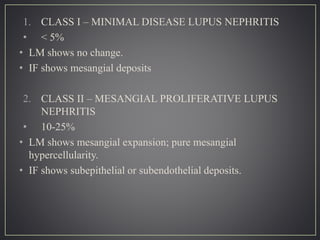 1. CLASS I – MINIMAL DISEASE LUPUS NEPHRITIS
• < 5%
• LM shows no change.
• IF shows mesangial deposits
2. CLASS II – MESANGIAL PROLIFERATIVE LUPUS
NEPHRITIS
• 10-25%
• LM shows mesangial expansion; pure mesangial
hypercellularity.
• IF shows subepithelial or subendothelial deposits.
 