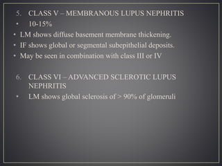 5. CLASS V – MEMBRANOUS LUPUS NEPHRITIS
• 10-15%
• LM shows diffuse basement membrane thickening.
• IF shows global or segmental subepithelial deposits.
• May be seen in combination with class III or IV
6. CLASS VI – ADVANCED SCLEROTIC LUPUS
NEPHRITIS
• LM shows global sclerosis of > 90% of glomeruli
 
