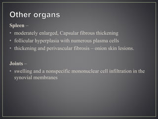 Spleen –
• moderately enlarged, Capsular fibrous thickening
• follicular hyperplasia with numerous plasma cells
• thickening and perivascular fibrosis – onion skin lesions.
Joints –
• swelling and a nonspecific mononuclear cell infiltration in the
synovial membranes
 