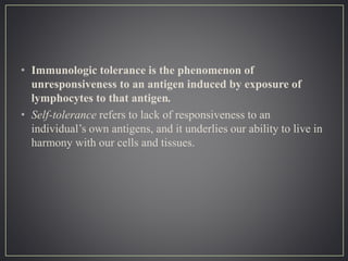 • Immunologic tolerance is the phenomenon of
unresponsiveness to an antigen induced by exposure of
lymphocytes to that antigen.
• Self-tolerance refers to lack of responsiveness to an
individual’s own antigens, and it underlies our ability to live in
harmony with our cells and tissues.
 