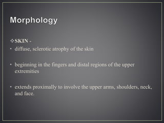SKIN -
• diffuse, sclerotic atrophy of the skin
• beginning in the fingers and distal regions of the upper
extremities
• extends proximally to involve the upper arms, shoulders, neck,
and face.
 