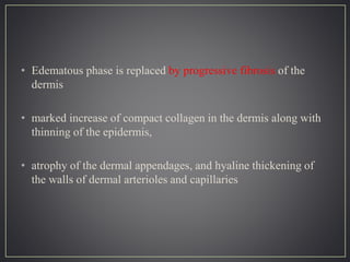 • Edematous phase is replaced by progressive fibrosis of the
dermis
• marked increase of compact collagen in the dermis along with
thinning of the epidermis,
• atrophy of the dermal appendages, and hyaline thickening of
the walls of dermal arterioles and capillaries
 