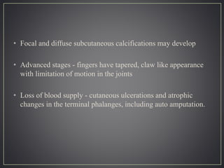• Focal and diffuse subcutaneous calcifications may develop
• Advanced stages - fingers have tapered, claw like appearance
with limitation of motion in the joints
• Loss of blood supply - cutaneous ulcerations and atrophic
changes in the terminal phalanges, including auto amputation.
 